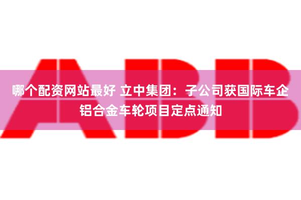 哪个配资网站最好 立中集团：子公司获国际车企铝合金车轮项目定点通知