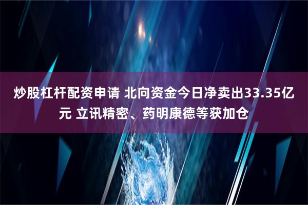 炒股杠杆配资申请 北向资金今日净卖出33.35亿元 立讯精密、药明康德等获加仓