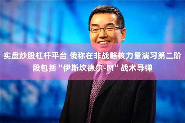 实盘炒股杠杆平台 俄称在非战略核力量演习第二阶段包括“伊斯坎德尔-M”战术导弹