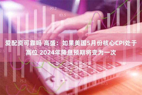 爱配资可靠吗 高盛：如果美国5月份核心CPI处于高位 2024年降息预期将变为一次