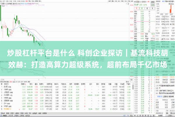 炒股杠杆平台是什么 科创企业探访｜基流科技胡效赫：打造高算力超级系统，超前布局千亿市场