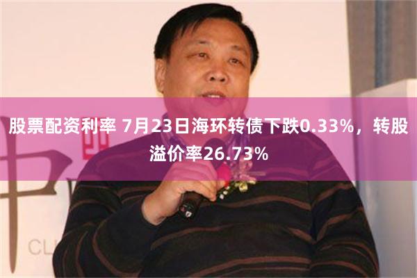 股票配资利率 7月23日海环转债下跌0.33%，转股溢价率26.73%