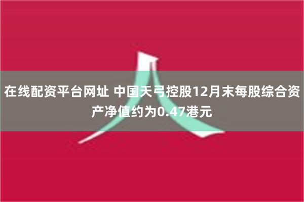 在线配资平台网址 中国天弓控股12月末每股综合资产净值约为0.47港元