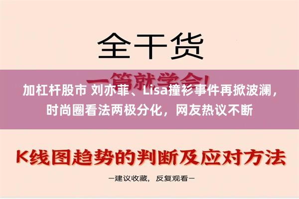 加杠杆股市 刘亦菲、Lisa撞衫事件再掀波澜，时尚圈看法两极分化，网友热议不断