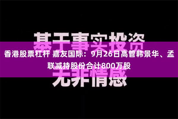 香港股票杠杆 嘉友国际：9月26日高管韩景华、孟联减持股份合计800万股