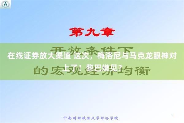 在线证劵放大渠道 这次，梅洛尼与马克龙眼神对上了！黎巴嫩见？