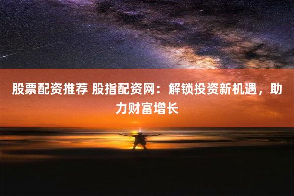 股票配资推荐 股指配资网：解锁投资新机遇，助力财富增长