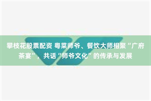 攀枝花股票配资 粤菜师爷、餐饮大师相聚“广府茶宴”，共话“师爷文化”的传承与发展