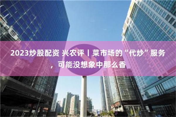 2023炒股配资 兴农评丨菜市场的“代炒”服务，可能没想象中那么香