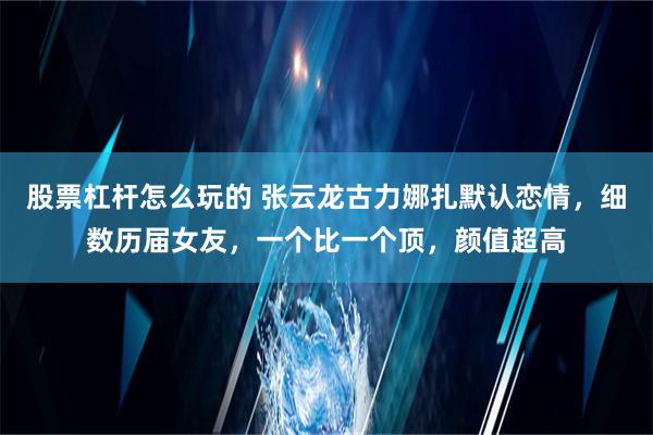 股票杠杆怎么玩的 张云龙古力娜扎默认恋情，细数历届女友，一个比一个顶，颜值超高