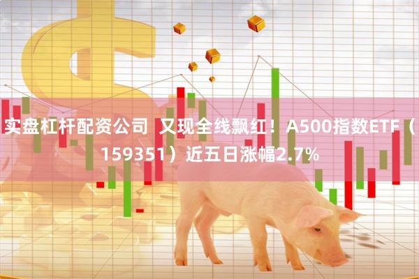 实盘杠杆配资公司  又现全线飘红！A500指数ETF（159351）近五日涨幅2.7%