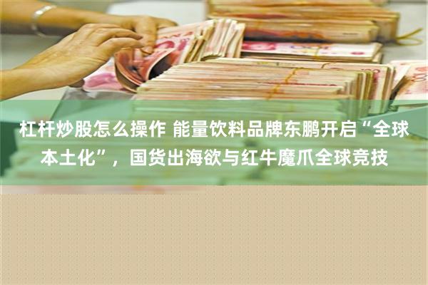 杠杆炒股怎么操作 能量饮料品牌东鹏开启“全球本土化”，国货出海欲与红牛魔爪全球竞技