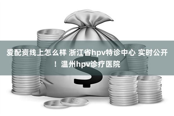 爱配资线上怎么样 浙江省hpv特诊中心 实时公开！温州hpv诊疗医院