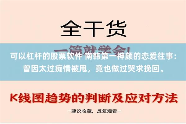 可以杠杆的股票软件 南韩第一神颜的恋爱往事：曾因太过痴情被甩，竟也做过哭求挽回。