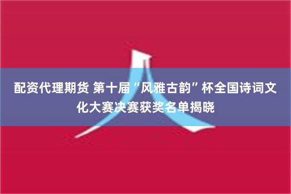 配资代理期货 第十届“风雅古韵”杯全国诗词文化大赛决赛获奖名单揭晓