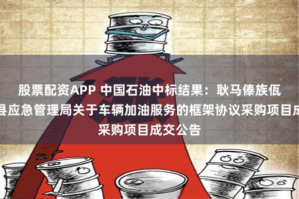 股票配资APP 中国石油中标结果：耿马傣族佤族自治县应急管理局关于车辆加油服务的框架协议采购项目成交公告