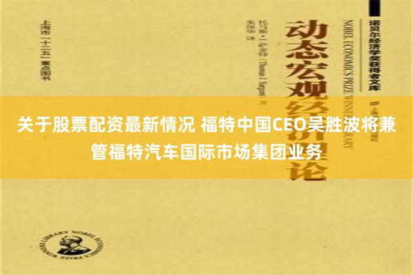 关于股票配资最新情况 福特中国CEO吴胜波将兼管福特汽车国际市场集团业务