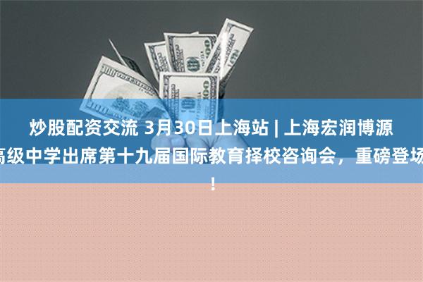 炒股配资交流 3月30日上海站 | 上海宏润博源高级中学出席第十九届国际教育择校咨询会，重磅登场！